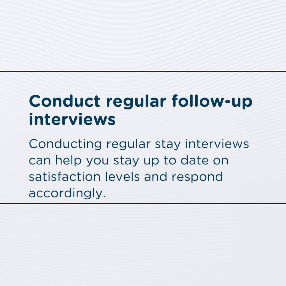 Conduct regular follow-up interviews: Conducting regular stay interviews can help you stay up to date on satisfaction levels and respond accordingly.