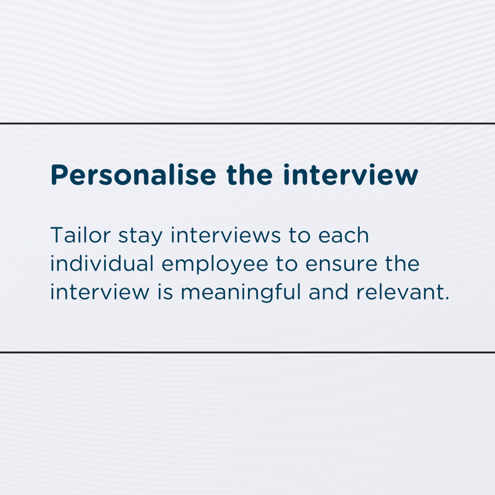 Personalise the interview: Tailor stay interviews to each individual employee to ensure the interview is meaningful and relevant.